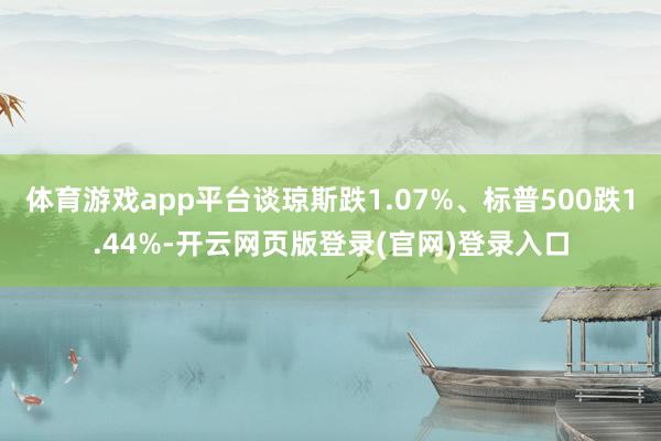 体育游戏app平台谈琼斯跌1.07%、标普500跌1.44%-开云网页版登录(官网)登录入口