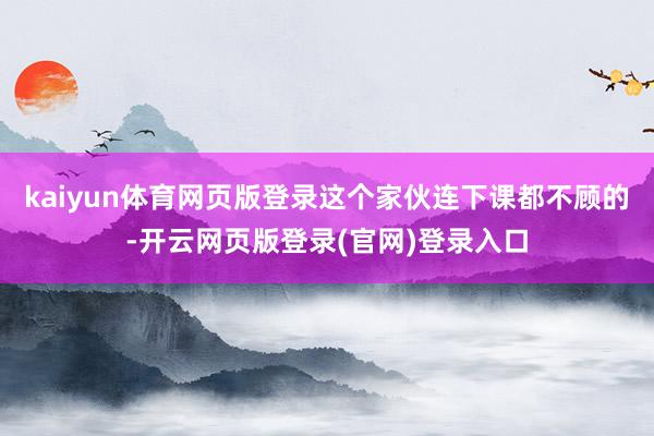 kaiyun体育网页版登录这个家伙连下课都不顾的-开云网页版登录(官网)登录入口