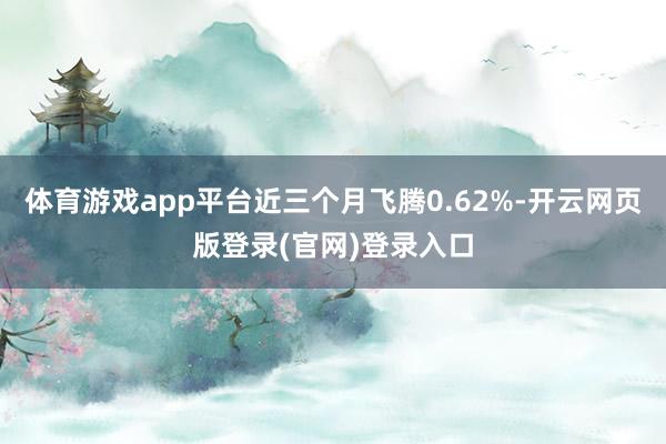 体育游戏app平台近三个月飞腾0.62%-开云网页版登录(官网)登录入口