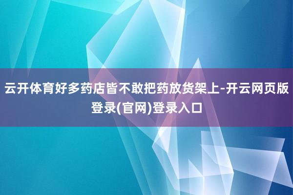 云开体育好多药店皆不敢把药放货架上-开云网页版登录(官网)登录入口