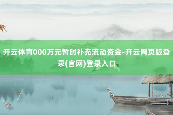 开云体育000万元暂时补充流动资金-开云网页版登录(官网)登录入口