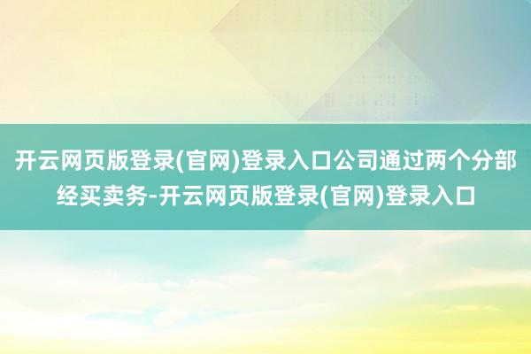 开云网页版登录(官网)登录入口公司通过两个分部经买卖务-开云网页版登录(官网)登录入口