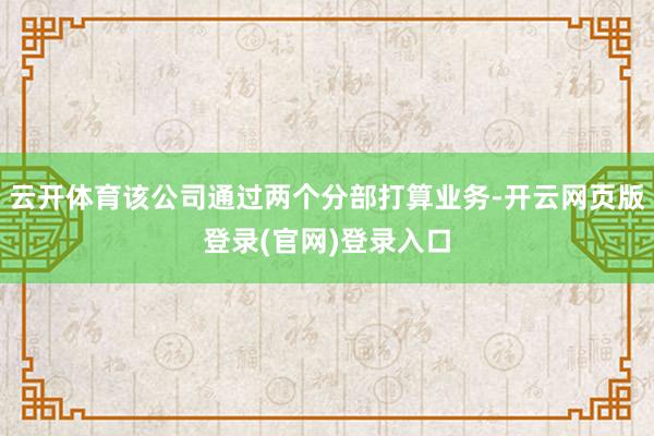 云开体育该公司通过两个分部打算业务-开云网页版登录(官网)登录入口