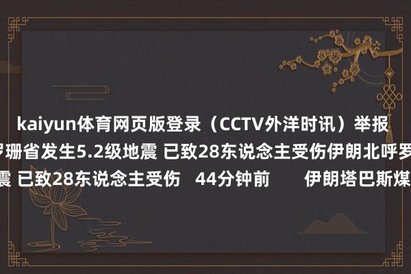 kaiyun体育网页版登录（CCTV外洋时讯）举报 相干阅读     伊朗北呼罗珊省发生5.2级地震 已致28东说念主受伤伊朗北呼罗珊省发生5.2级地震 已致28东说念主受伤   44分钟前       伊朗塔巴斯煤矿爆炸事故升天东说念主数升至51东说念主伊朗塔巴斯煤矿爆炸事故升天东说念主数升至51东说念主   昨天 16:44       中国贸促会副会长张少刚会见上合组织伊朗实业家委员会主席哈