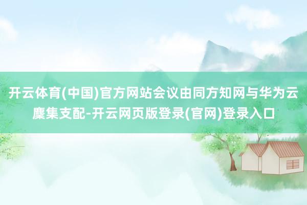 开云体育(中国)官方网站会议由同方知网与华为云麇集支配-开云网页版登录(官网)登录入口