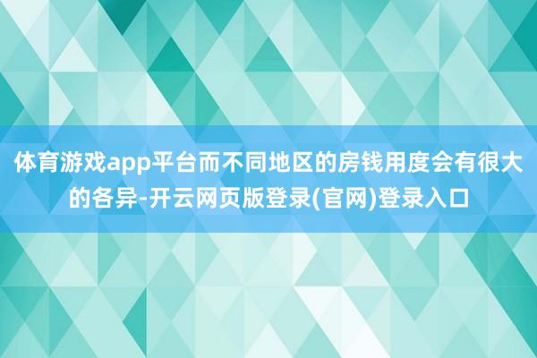 体育游戏app平台而不同地区的房钱用度会有很大的各异-开云网页版登录(官网)登录入口