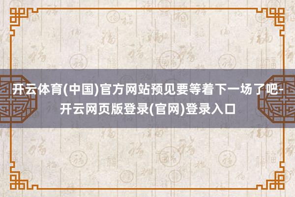 开云体育(中国)官方网站预见要等着下一场了吧-开云网页版登录(官网)登录入口