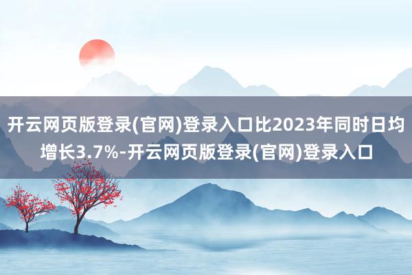 开云网页版登录(官网)登录入口比2023年同时日均增长3.7%-开云网页版登录(官网)登录入口