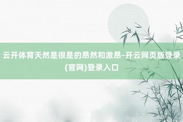 云开体育天然是很是的昂然和激昂-开云网页版登录(官网)登录入口