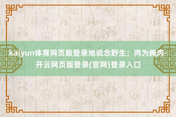 kaiyun体育网页版登录地说念野生；肉为腌肉-开云网页版登录(官网)登录入口