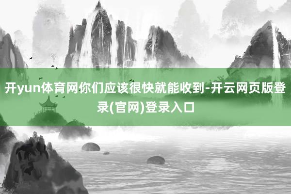 开yun体育网你们应该很快就能收到-开云网页版登录(官网)登录入口