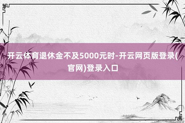 开云体育退休金不及5000元时-开云网页版登录(官网)登录入口