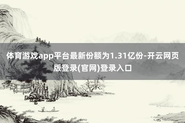 体育游戏app平台最新份额为1.31亿份-开云网页版登录(官网)登录入口