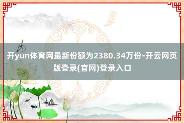 开yun体育网最新份额为2380.34万份-开云网页版登录(官网)登录入口