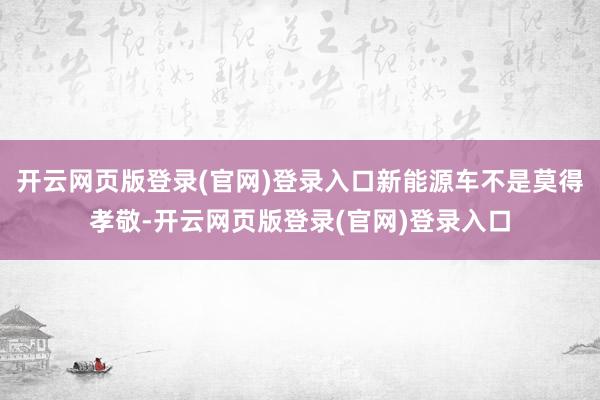 开云网页版登录(官网)登录入口新能源车不是莫得孝敬-开云网页版登录(官网)登录入口