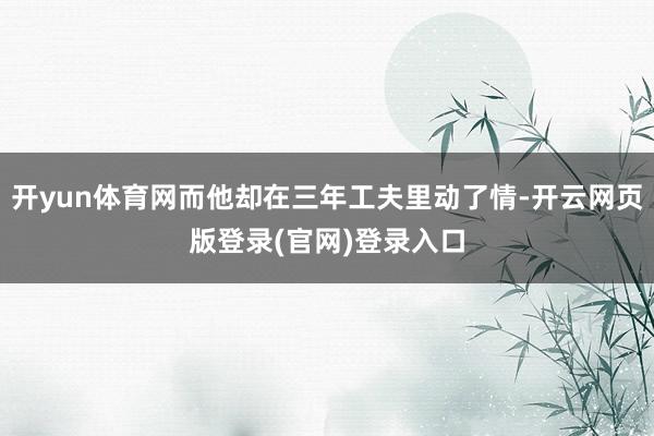 开yun体育网而他却在三年工夫里动了情-开云网页版登录(官网)登录入口