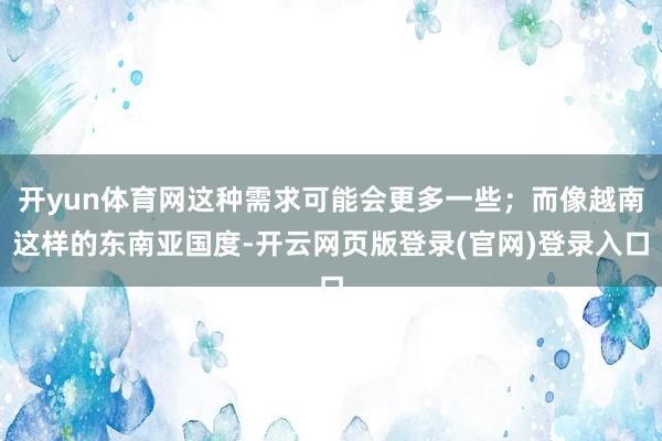 开yun体育网这种需求可能会更多一些；而像越南这样的东南亚国度-开云网页版登录(官网)登录入口