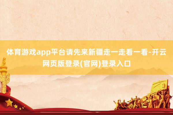 体育游戏app平台请先来新疆走一走看一看-开云网页版登录(官网)登录入口