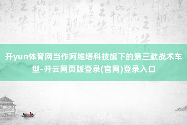 开yun体育网当作阿维塔科技旗下的第三款战术车型-开云网页版登录(官网)登录入口