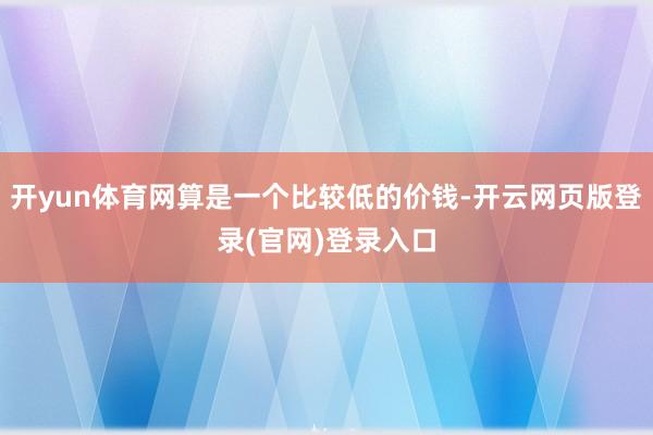 开yun体育网算是一个比较低的价钱-开云网页版登录(官网)登录入口