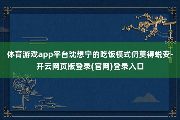 体育游戏app平台沈想宁的吃饭模式仍莫得蜕变-开云网页版登录(官网)登录入口