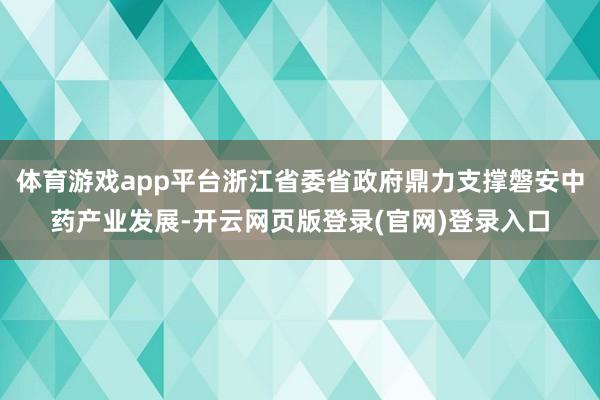 体育游戏app平台浙江省委省政府鼎力支撑磐安中药产业发展-开云网页版登录(官网)登录入口