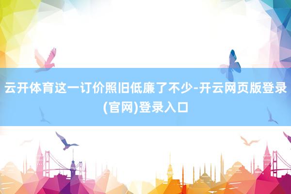 云开体育这一订价照旧低廉了不少-开云网页版登录(官网)登录入口