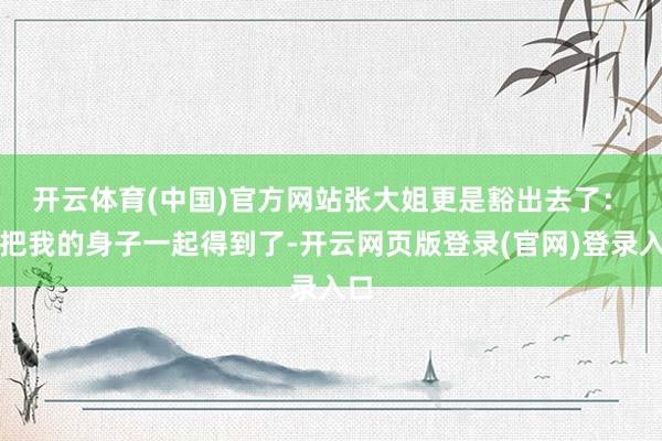 开云体育(中国)官方网站张大姐更是豁出去了：　　你把我的身子一起得到了-开云网页版登录(官网)登录入口