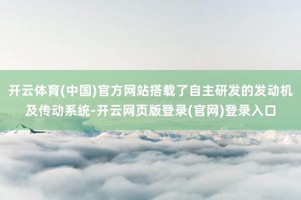 开云体育(中国)官方网站搭载了自主研发的发动机及传动系统-开云网页版登录(官网)登录入口