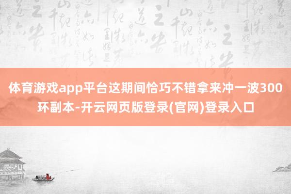 体育游戏app平台这期间恰巧不错拿来冲一波300环副本-开云网页版登录(官网)登录入口