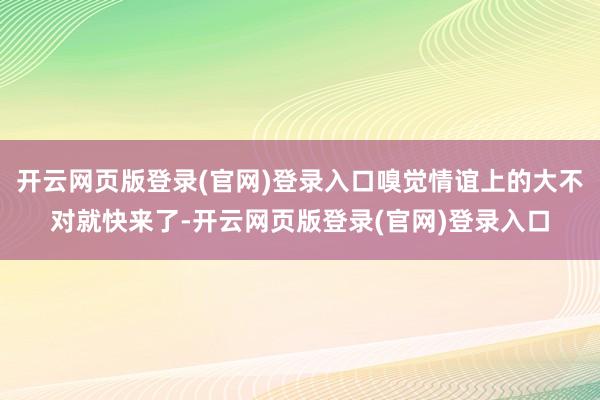 开云网页版登录(官网)登录入口嗅觉情谊上的大不对就快来了-开云网页版登录(官网)登录入口