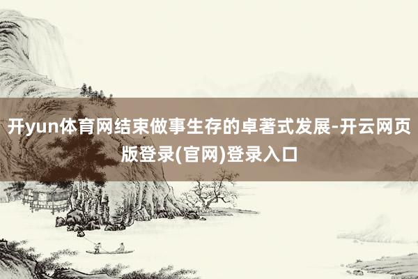 开yun体育网结束做事生存的卓著式发展-开云网页版登录(官网)登录入口