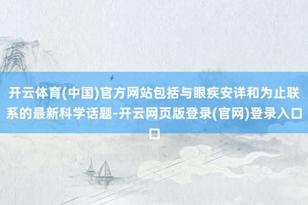 开云体育(中国)官方网站包括与眼疾安详和为止联系的最新科学话题-开云网页版登录(官网)登录入口