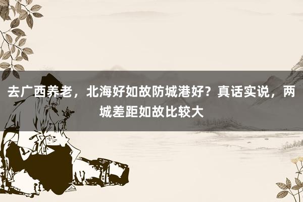 去广西养老，北海好如故防城港好？真话实说，两城差距如故比较大