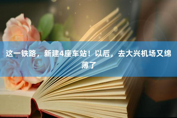 这一铁路，新建4座车站！以后，去大兴机场又绵薄了