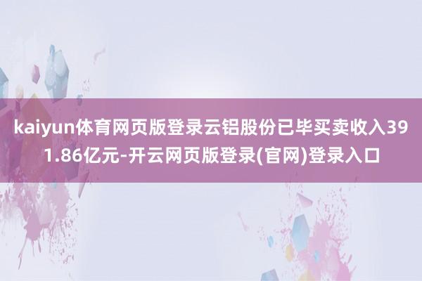 kaiyun体育网页版登录云铝股份已毕买卖收入391.86亿元-开云网页版登录(官网)登录入口