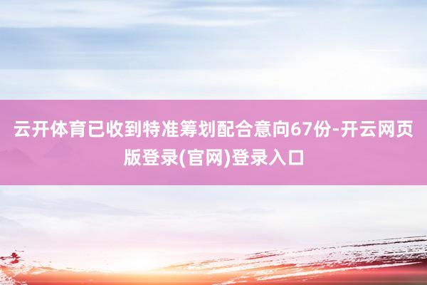 云开体育已收到特准筹划配合意向67份-开云网页版登录(官网)登录入口