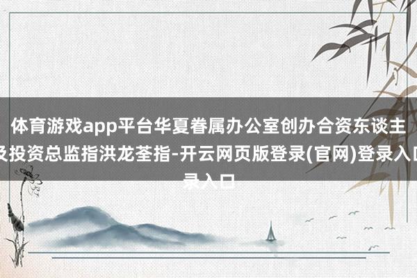 体育游戏app平台华夏眷属办公室创办合资东谈主及投资总监指洪龙荃指-开云网页版登录(官网)登录入口