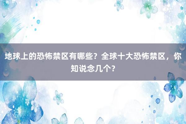 地球上的恐怖禁区有哪些？全球十大恐怖禁区，你知说念几个？