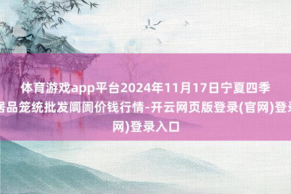 体育游戏app平台2024年11月17日宁夏四季鲜农居品笼统批发阛阓价钱行情-开云网页版登录(官网)登录入口